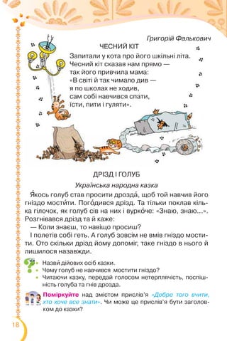 18
Григорій Фалькович
ЧЕСНИЙ КІТ
Запитали у кота про його шкільні літа.
Чесний кіт сказав нам прямо —
так його привчила мама:
«В світі й так чимало див —
я по школах не ходив,
сам собі навчився спати,
їсти, пити і гуляти».
Григорій Фалькович
ЧЕСНИЙ КІТ
Запитали у кота про його шкільні літа.
Чесний кіт сказав нам прямо —
так його привчила мама:
«В світі й так чимало див —
я по школах не ходив,
сам собі навчився спати,
їсти, пити і гуляти».
ДРІЗД І ГОЛУБ
Українська народна казка
ßкось голуб став просити дроздà, щоб той навчив його
гніздо мостèти. Погîдився дрізд. Та тільки поклав кіль-
ка гілочок, як голуб сів на них і вуркîче: «Знаю, знаю...».
Розгнівався дрізд та й каже:
— Коли знаєш, то навіщо просиш?
І полетів собі геть. А голуб зовсім не вмів гніздо мости-
ти. Ото скільки дрізд йому допоміг, таке гніздо в нього й
лишилося назавжди.
Поміркуйте над змістом прислів’я «Добре того вчити,
хто хоче все знати». Чи може це прислів’я бути заголов-
ком до казки?
 Назвè дійових осіб казки.
 Чому голуб не навчився мостити гніздо?
 Читаючи казку, передай голосом нетерплячість, поспіш-
ність голуба та гнів дрозда.
 