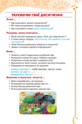 19
Знаю…
 Що означають умовні позначення?
 Які теми розкривають твори розділу?
 Що означають слова медіа, інформація?
Розумію, можу пояснити…
 Який настрій передано у вірші «Літо, до побачення!»?
 У чому смисл поради «Усе встигає той зробити, хто уміє
час цінити»?
 Чому Наталка вирішила повернути хитринку?
 Звідки ти можеш здобути інформацію?
Вмію…
 Знайти у змісті підручника потрібний твір.
 Розказати напам’ять вірш «Небеса прозорі».
 Розрізняти слова автора та дійових осіб.
 Визначити в тексті зачин, основну частину й кінцівку.
 Продовжити міркування за зразком:
Виявляю ставлення, почуття…
 Мені сподобалось, як описано …
 Я поділяю/не поділяю думку про те, …
 Я хочу більше дізнатися про …
 Я хочу розповісти друзям, рідним про …
ПЕРЕВIРЯЮ CВОI ДОСЯГНЕННЯ
небеса прозорі — небо високе, чисте, синє;
листки, як зорі — … ;
зажурилась квітка — … .
 