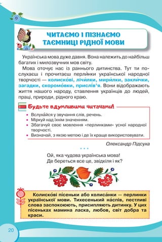 20
Українська мова дуже давня. Вона належить до найбільш
багатих і милозвучних мов світу.
Мова оточує нас із раннього дитинства. Тут ти по-
слухаєш і прочитаєш перлèнки української народної
творчості — колискîві, лічèлки, мирèлки, заклèчки,
загадки, скоромîвки, присл³в’я. Вони відображають
життя нашого народу, ставлення українців до людей,
праці, природи, рідного краю.
Олександр Підсуха
* * *
Ой, яка чудова українська мова!
Де береться все це, звідкіля і як?
 Вслухàйся у звучання слів, речень.
 Міркуй над їхнім значенням.
 Збагачуй своє мовлення «перлинками» усної народної
творчості.
 Визначай, з якою метою і де їх краще використовувати.
Колискîві п³сеньки або колисàнки — перлинки
української мови. Тихесенький нàспів, пестливі
слова заспокоюють, присипляють дитинку. У цих
пісеньках мамина ласка, любов, світ добра та
краси.
Будьте вдумливими читачами!
 