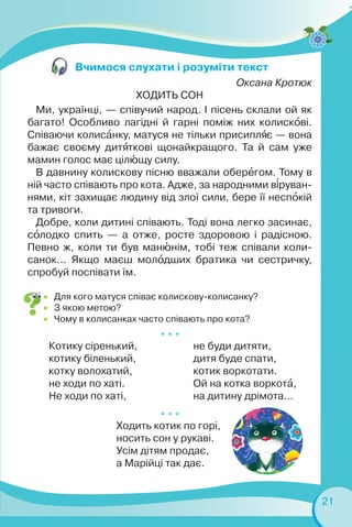 21
Оксана Кротюк
ХОДИТЬ СОН
Ми, українці, — співучий народ. І пісень склали ой як
багато! Особливо лагідні й гарні поміж них колискîві.
Співаючи колисàнку, матуся не тільки присиплÿє — вона
бажає своєму дитÿткові щонайкращого. Та й сам уже
мамин голос має цілþщу силу.
В давнину колискову пісню вважали оберåгом. Тому в
ній часто співають про кота. Адже, за народними в³руван-
нями, кіт захищає людину від злої сили, бере її неспîкій
та тривоги.
Добре, коли дитині співають. Тоді вона легко засинає,
сîлодко спить — а отже, росте здоровою і радісною.
Певно ж, коли ти був манþнім, тобі теж співали коли-
санок... Якщо маєш молîдших братика чи сестричку,
спробуй поспівати їм.
 Для кого матуся співає колискову-колисанку?
 З якою метою?
 Чому в колисанках часто співають про кота?
Вчимося слухати і розуміти текст
* * *
Котику сіренький,
котику біленький,
котку волохатий,
не ходи по хаті.
Не ходи по хаті,
не буди дитяти,
дитя буде спати,
котик воркотати.
Ой на котка воркотà,
на дитину дрімота…
* * *
Ходить котик по горі,
носить сон у рукаві.
Усім дітям продає,
а Марійці так дає.
 