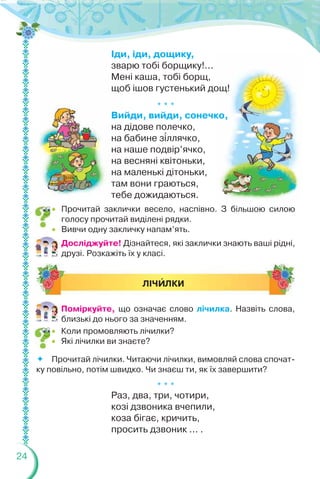 24
Іди, іди, дощику,
зварю тобі борщику!...
Мені каша, тобі борщ,
щоб ішов густенький дощ!
* * *
Вийди, вийди, сонечко,
на дідове полечко,
на бабине з³ллячко,
на наше подвір’ячко,
на весняні квітоньки,
на маленькі дітоньки,
там вони граються,
тебе дожидаються.
Досліджуйте! Дізнайтеся, які заклички знають ваші рідні,
друзі. Розкажіть їх у класі.
* * *
Раз, два, три, чотири,
козі дзвоника вчепили,
коза бігає, кричить,
просить дзвоник ... .
ЛІЧÈЛКИ
 Прочитай заклички весело, наспівно. З більшою силою
голосу прочитай виділені рядки.
 Вивчи одну закличку напам’ять.
Поміркуйте, що означає слово лічилка. Назвіть слова,
близькі до нього за значенням.
 Коли промовляють лічилки?
 Які лічилки ви знаєте?
Прочитай лічилки. Читаючи лічилки, вимовляй слова спочат-
ку повільно, потім швидко. Чи знаєш ти, як їх завершити?
 
