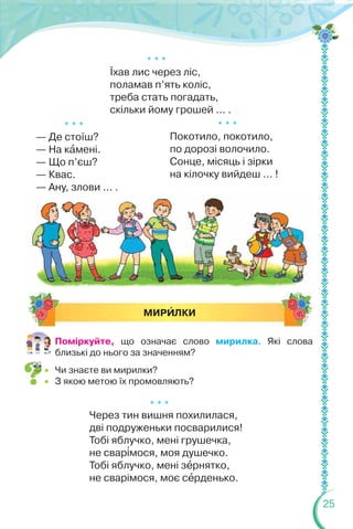 25
* * *
Їхав лис через ліс,
поламав п’ять коліс,
треба стать погадать,
скільки йому грошей ... .
* * *
Через тин вишня похилилася,
дві подруженьки посварилися!
Тобі яблучко, мені грушечка,
не свар³мося, моя душечко.
Тобі яблучко, мені зåрнятко,
не сварімося, моє сåрденько.
* * *
Покотило, покотило,
по дорозі волочило.
Сонце, місяць і зірки
на кілочку вийдеш ... !
* * *
— Де стоїш?
— На кàмені.
— Що п’єш?
— Квас.
— Ану, злови ... .
МИРÈЛКИ
Поміркуйте, що означає слово мирилка. Які слова
близькі до нього за значенням?
 Чи знаєте ви мирилки?
 З якою метою їх промовляють?
 