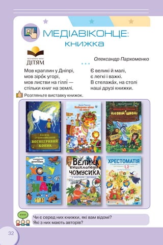 32
МЕДIАВІКОНЦЕ:
книжка
Олександр Пархоменко
* * *
Мов краплин у Дніпрі,
мов зірîк угорі,
мов листви на гілл³ —
стільки книг на землі.
Є великі й малі,
є легкі і важкі.
В стелажàх, на столі
наші друзі книжки.
Розгляньте виставку книжок.
Чи є серед них книжки, які вам відомі?
Які з них мають авторів?
 