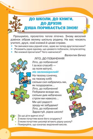4
 За що діти вдячні літу?
 З яким почуттям вони його згадують?
 З яким почуттям школярі вітають рідну школу?
 Поміркуйте, що означає виділений вислів.
Прошуміло, пролетіло тепле літечко. Знову веселий
дзвінок зібрав велику шкільну родину. На вас чекають
учителі, друзі, нов³ книжкè й цікаві справи.
 Чи змінився ваш рідний клас, адже ви тепер другокласники?
 Розкажіть одне одному, що цікавого побачили, почули влітку.
 Які книжкè прочитали? Чого навчилися?
Валентин Бичко
ЛІТО, ДО ПОБАЧЕННЯ!
Літо, до побачення!
І за все спасибі —
за поля квітучії,
ліс зеленокрилий!
На твоєму сонечку,
на твоєму хлібі
скільки сил набрались ми,
як поздоровіли…
Літо, до побачення!
Побували всюди ми,
скільки див небачених
стріли ми навколо...
Ми цієї радості
зроду не забудемо!
Літо, до побачення!
Здрастуй, рідна школо!
 