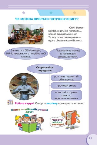 41
Юлій Ванаг
Книги, книги на полицях...
завше тихо поміж книг.
Та яку ти не розгорнеш —
щось цікаве в кожній з них.
Робота в групі. Створіть листівку про користь читання.
ЯК МОЖНА ВИБРАТИ ПОТРІБНУ КНИГУ?
Запитати в бібліотекаря/
бібліотекарки, чи є потрібна тобі
книжка.
Скористайся
порадами:
розглянь і прочитай
обкладинку;
прочитай зміст;
погортай сторінки
книжки,
переглянь малюнки.
Пошукати на полиці
за прізвищем
автора/авторки.
 