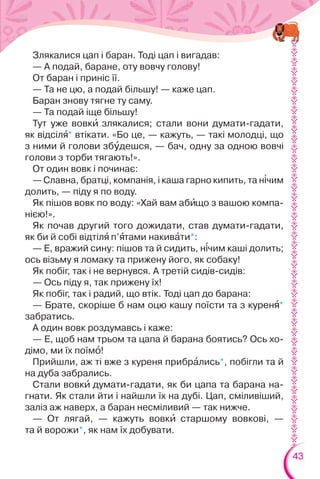 43
Злякалися цап і баран. Тоді цап і вигадав:
— А подай, баране, оту вовчу голову!
От баран і приніс її.
— Та не цю, а подай більшу! — каже цап.
Баран знову тягне ту саму.
— Та подай іще більшу!
Тут уже вовкè злякалися; стали вони думати-гадати,
як відсілÿ* втікати. «Бо це, — кажуть, — такі молодці, що
з ними й голови збóдешся, — бач, одну за одною вовчі
голови з торби тягають!».
От один вовк і починає:
— Славна, братці, компанія, і каша гарно кипить, та н³чим
долить, — піду я по воду.
Як пішов вовк по воду: «Хай вам абèщо з вашою компа-
нією!».
Як почав другий того дожидати, став думати-гадати,
як би й собі відтілÿ п’ÿтами накивàти*:
— Е, вражий сину: пішов та й сидить, н³чим каші долить;
ось візьму я ломаку та прижену його, як собаку!
Як побіг, так і не вернувся. А третій сидів-сидів:
— Ось піду я, так прижену їх!
Як побіг, так і радий, що втік. Тоді цап до барана:
— Брате, скоріше б нам оцю кашу поїсти та з куренÿ*
забратись.
А один вовк роздумавсь і каже:
— Е, щоб нам трьом та цапа й барана боятись? Ось хо-
дімо, ми їх поїмî!
Прийшли, аж ті вже з куреня прибрàлись*, побігли та й
на дуба забрались.
Стали вовкè думати-гадати, як би цапа та барана на-
гнати. Як стали йти і найшли їх на дубі. Цап, сміливіший,
заліз аж наверх, а баран несміливий — так нижче.
— От лягай, — кажуть вовкè старшому вовкові, —
та й ворожи*, як нам їх добувати.
 