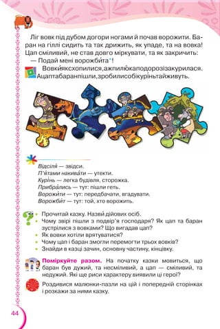 44
Ліг вовк під дубом догори ногами й почав ворожити. Ба-
ран на гіллі сидить та так дрижить, як упаде, та на вовка!
Цап сміливий, не став довго міркувати, та як закричить:
— Подай мені ворожбèта*!
Вовкèяксхопилися,ажпилþкаподорозізакурилася.
Ацаптабаранпішли,зробилисобікур³ньтайживуть.
Поміркуйте разом. На початку казки мовиться, що
баран був дужий, та несміливий, а цап — сміливий, та
недужий. Які ще риси характеру виявили ці герої?
Роздивися малюнки-пазли на цій і попередній сторінках
і розкажи за ними казку.
 Прочитай казку. Назвè дійових осіб.
 Чому звірі пішли з подвір’я господаря? Як цап та баран
зустрілися з вовками? Що вигадав цап?
 Як вовки хотіли врятуватися?
 Чому цап і баран змогли перемогти трьох вовків?
 Знайди в казці зачин, основну частину, кінцівку.
Відсілÿ — звідси.
П’ÿтами накивàти — утекти.
Кур³нь — легка будівля, сторожка.
Прибрàлись — тут: пішли геть.
Ворожèти — тут: передбачати, вгадувати.
Ворожбèт — тут: той, хто ворожить.
 