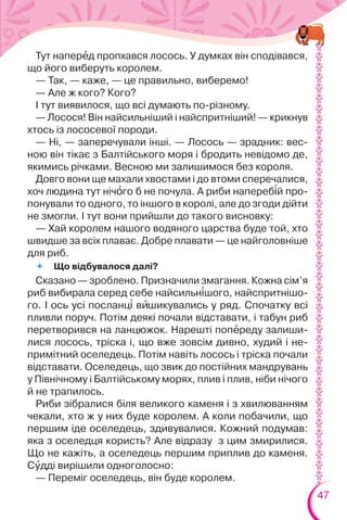 47
Тут наперåд пропхався лосось. У думках він сподівався,
що його виберуть королем.
— Так, — каже, — це правильно, виберемо!
— Але ж кого? Кого?
І тут виявилося, що всі думають по-різному.
— Лосося! Він найсильніший і найспритніший! — крикнув
хтось із лососевої породи.
— Ні, — заперечували інші. — Лосось — зрадник: вес-
ною він тікає з Балтійського моря і бродить невідомо де,
якимись річками. Весною ми залишимося без короля.
Довго вони ще махали хвостами і до втоми сперечалися,
хоч людина тут нічîго б не почула. А риби напереб³й про-
понували то одного, то іншого в королі, але до згоди дійти
не змогли. І тут вони прийшли до такого висновку:
— Хай королем нашого водяного царства буде той, хто
швидше за всіх плаває. Добре плавати — це найголовніше
для риб.
 Що відбувалося далі?
Сказано — зроблено. Призначили змагання. Кожна сім’я
риб вибирала серед себе найсильн³шого, найспритнішо-
го. І ось усі посланц³ вèшикувались у ряд. Спочатку всі
пливли поруч. Потім деякі почали відставати, і табун риб
перетворився на ланцюжок. Нарешті попåреду залиши-
лися лосось, тріска і, що вже зовсім дивно, худий і не-
примітний оселедець. Потім навіть лосось і тріска почали
відставати. Оселедець, що звик до постійних мандрувань
у Північному і Балтійському морях, плив і плив, ніби нічого
й не трапилось.
Риби зібралися біля великого каменя і з хвилюванням
чекали, хто ж у них буде королем. А коли побачили, що
першим іде оселедець, здивувалися. Кожний подумав:
яка з оселедця користь? Але відразу з цим змирилися.
Що не кажіть, а оселедець першим приплив до каменя.
Сóдді вирішили одноголосно:
— Переміг оселедець, він буде королем.
 
