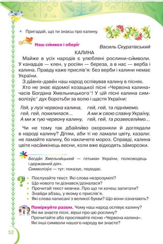 52
 Послухайте текст. Які слова незрозумілі?
 Що нового ти дізнався/дізналася?
 Прочитай текст мовчки. Про що ти хочеш запитати?
 Знайди абзац, у якому є прислів’я.
 Які слова написані з великої букви? Що вони означають?
Поміркуйте разом. Чому наш народ оспівує калину?
Які ви знаєте пісні, вірші про цю рослину?
Прочитайте або проспівайте пісню «Червона калина».
Які інші символи нашого народу ви знаєте?
Богдàн Хмельнèцький — гетьман України, полководець
і державний діяч.
Символізóє — тут: показує, передає.
Василь Скуратівський
КАЛИНА
Майже в усіх народів є улюблені рослини-сèмволи.
У канадців — клен, у росіян — береза, а в нас — верба і
калина. Правду каже прислів’я: без верби і калини немає
України.
З дàвніх-давåн наш народ оспівував калину в піснях.
Хто не знає відомої козацької пісні «Червона калина»
часів Богдана Хмельницького*! У цій пісні калина сим-
волізóє* дух боротьби за волю і щастя України:
Гей, у лузі червона калина,
гей, гей, похилилася…
А ми ж тую червону калину,
гей, гей, та піднімемо.
А ми ж свою славну Україну,
гей, гей, та розвеселèмо…
Чи не тому так дбайлèво охороняли й доглядали
в народі калину? Дітям, аби ті не ламали цвіту, казали:
не ламайте калину, бо накличете мороз. Справді, калина
цвіте насàмкінець весни, коли вже відходять зàморозки.
Наш сèмвол і обер³г
 Пригадай, що ти знаєш про калину.
 