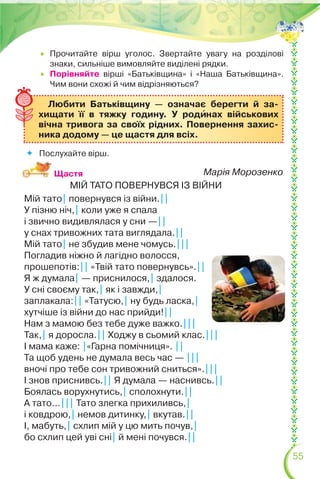 55
 Прочитайте вірш уголос. Звертайте увагу на розділові
знаки, сильніше вимовляйте виділені рядки.
 Порівняйте вірші «Батьківщина» і «Наша Батьківщина».
Чим вони схожі й чим відрізняються?
Любити Батьківщину — означає берегти й за-
хищати її в тяжку годину. У родèнах військових
вічна тривога за своїх рідних. Повернення захис-
ника додому — це щастя для всіх.
Щастя
 Послухайте вірш.
Марія Морозенко
МІЙ ТАТО ПОВЕРНУВСЯ ІЗ ВІЙНИ
Мій тато| повернувся із війни.||
У пізню ніч,| коли уже я спала
і звично видивлялася у сни —||
у снах тривожних тата виглядала.||
Мій тато| не збудив мене чомусь.|||
Погладив ніжно й лагідно волосся,
прошепотів:|| «Твій тато повернувсь».||
Я ж думала| — приснилося,| здалося.
У сні своєму так,| як і завжди,|
заплакала:|| «Татусю,| ну будь ласка,|
хутчіше із війни до нас прийди!||
Нам з мамою без тебе дуже важко.|||
Так,| я доросла.|| Ходжу в сьомий клас.|||
І мама каже: |«Гарна помічниця». ||
Та щоб удень не думала весь час — |||
вночі про тебе сон тривожний сниться».|||
І знов приснивсь.|| Я думала — наснивсь.||
Боялась ворухнутись,| сполохнути.||
А тато…||| Тато злегка прихиливсь,|
і ковдрою,| немов дитинку,| вкутав.||
І, мабуть,| схлип мій у цю мить почув,|
бо схлип цей уві сні| й мені почувся.||
 