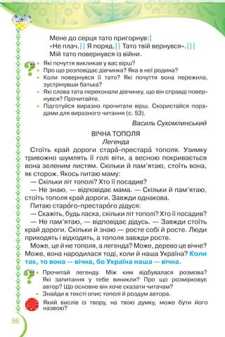 56
Мене до серця тато пригорнув:|
«Не плач.|| Я поряд.|| Тато твій вернувся».|||
Мій тато повернувся із війни.
Василь Сухомлинський
ВІЧНА ТОПОЛЯ
Легенда
Стоїть край дороги старà-престарà тополя. Узимку
тривожно шумлять її голі віти, а весною покривається
вона зеленим листям. Скільки й пам’ятаю, стоїть вона,
як сторож. Якось питаю маму:
— Скільки літ тополі? Хто її посадив?
— Не знаю, — відповідає мама. — Скільки й пам’ятаю,
стоїть тополя край дороги. Завжди однакова.
Питаю старîго-престарîго дідуся:
— Скажіть, будь ласка, скільки літ тополі? Хто її посадив?
— Не пам’ятаю, — відповідає дідусь. — Завжди стоїть
край дороги. Скільки й знаю — росте собі й росте. Люди
приходять і відходять, а тополя завжди росте.
Може, це й не тополя, а легенда? Може, дерево це вічне?
Може, вона народилася тоді, коли й наша Україна? Коли
так, то вона — вічна, бо Україна наша — вічна.
Який вислів із твору, на твою думку, може бути його
назвою?
 Які почуття викликав у вас вірш?
 Про що розповідає дівчинка? Яка в неї родина?
 Коли повернувся її тато? Які почуття вона пережила,
зустрінувши батька?
 Які слова тата переконали дівчинку, що він справді повер-
нувся? Прочитайте.
 Підготуйся виразно прочитати вірш. Скористайся пора-
дами для виразного читання (с. 53).
 Прочитай легенду. Між ким відбувалася розмова?
Які запитання у тебе виникли? Про що розмірковує
автор? Що основне він хоче сказати читачам?
 Знайди в тексті опис тополі й роздум автора.
 