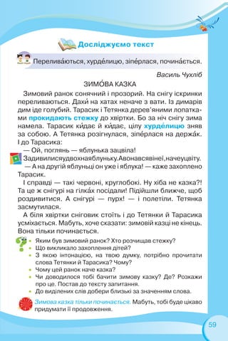 59
Василь Чухліб
ЗИМÎВА КАЗКА
Зимовий ранок сонячний і прозорий. На снігу іскринки
переливаються. Дахè на хатах неначе з вати. Із димарів
дим іде голубий. Тарасик і Тетянка дерев’яними лопатка-
ми прокидають стежку до хвіртки. Бо за ніч снігу зима
намела. Тарасик кèдає й кèдає, цілу хурдåлицю зняв
за собою. А Тетянка розігнулася, зіпåрлася на держàк.
І до Тарасика:
— Ой, поглянь — яблунька зацвіла!
Задивилисяудвохнаяблуньку.Авонавсявінеї,начеуцвіту.
— А на другій яблуньці он уже і яблука! — каже захоплено
Тарасик.
І справді — такі червоні, круглобокі. Ну хіба не казка?!
Та це ж снігурі на гілкàх посідали! Підійшли ближче, щоб
роздивитися. А снігурі — пурх! — і полетіли. Тетянка
засмутилася.
А біля хвіртки сніговик стоїть і до Тетянки й Тарасика
усміхається. Мабуть, хоче сказати: зимовій казці не кінець.
Вона тільки починається.
Переливàються, хурдåлицю, зіпåрлася, починàється.
 Яким був зимовий ранок? Хто розчищав стежку?
 Що викликало захоплення дітей?
 З якою інтонацією, на твою думку, потрібно прочитати
слова Тетянки й Тарасика? Чому?
 Чому цей ранок наче казка?
 Чи доводилося тобі бачити зимову казку? Де? Розкажи
про це. Постав до тексту запитання.
 До виділених слів добери близькі за значенням слова.
Зимова казка тільки починається. Мабуть, тобі буде цікаво
придумати її продовження.
Досліджуємо текст
 