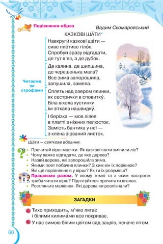 60
Читаємо
за
строфами
Вадим Скомаровський
КАЗКОВІ ШÀТИ*
Навкругè казкові шàти —
сиве плåтиво гілîк.
Спробуй зразу відгадати,
де тут в’яз, а де дубок.
Де калина, де шипшина,
де черешенька мала?
Все зима запорошила,
запушила, замела.
Сплять над озером ялинки,
як сестрички в сповиткó.
Біла віхола хустинки
їм зіткала нашвидкó.
І берізка — мов лілея
в платті з ніжних пелюсток.
Замість бантика у неї —
з клена зірваний листок.
Порівняння-образ
ЗАГАДКИ
Тихо приходить, м’яко лягає
і білими килимàми все покриває.
У нас зимою білим цвітом сад зацвів, неначе літом.
 Прочитай вірш мовчки. Як казкові шати змінили ліс?
 Чому важко відгадати, де яке дерево?
 Назвè дерева, які запорошèла зима.
 Якими поет побачив ялинки? З ким він їх порівнює?
 Які ще порівняння є у вірші? Як ти їх розумієш?
Працюємо разом. У якому темпі та з яким настроєм
треба читати вірш? Підготуйтеся прочитати вголос.
 Розгляньте малюнок. Які дерева ви розпізнали?
Шàти — святкове вбрання.
 