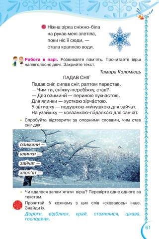 61
Ніжна зірка сніжно-біла
на рукав мені злетіла,
поки ніс її сюди, —
стала краплею води.
Робота в парі. Розвивайте пам’ять. Прочитайте вірш
напівголосно двічі. Закрийте текст.
Тамара Коломієць
ПАДАВ СНІГ
Падав сніг, сипав сніг, раптом перестав.
— Чим ти, сн³жку-переб³жку, став?
— Для озиминè — периною пухнастою.
Для ялинки — хусткою зірчàстою.
У зàтишку — подушкою-мèнушкою для зайчат.
На узвèшку — ковзанкою-пàдалкою для санчат.
 Чи вдалося запам’ятати вірш? Перевірте одне одного за
текстом.
Прочитай. У кожному з цих слів «сховалось» інше.
Знайди їх.
Дороги, відблиск, край, стомилися, цікава,
господиня.
озимини —
ялинки —
зайчат —
хлоп’ят —
 Спробуйте відтворити за опорними словами, чим став
сніг для:
 