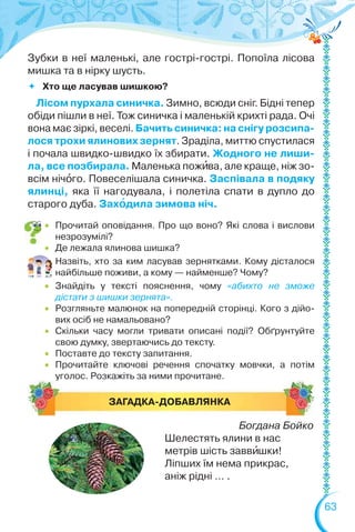 63
 Прочитай оповідання. Про що воно? Які слова і вислови
незрозумілі?
 Де лежала ялинова шишка?
Назвіть, хто за ким ласував зернятками. Кому дісталося
найбільше поживи, а кому — найменше? Чому?
 Знайдіть у тексті пояснення, чому «абихто не зможе
дістати з шишки зернята».
 Розгляньте малюнок на попередній сторінці. Кого з дійо-
вих осіб не намальовано?
 Скільки часу могли тривати описані події? Обґрунтуйте
свою думку, звертаючись до тексту.
 Поставте до тексту запитання.
 Прочитайте ключові речення спочатку мовчки, а потім
уголос. Розкажіть за ними прочитане.
ЗАГАДКА-ДОБАВЛЯНКА
Богдана Бойко
Шелестять ялини в нас
метрів шість заввèшки!
Ліпших їм нема прикрас,
аніж рідні … .
Зубки в неї маленькі, але гострі-гострі. Попоїла лісова
мишка та в нірку шусть.
 Хто ще ласував шишкою?
Лісом пурхала синичка. Зимно, всюди сніг. Бідні тепер
обіди пішли в неї. Тож синичка і маленькій крихті рада. Очі
вона має зіркі, веселі. Бачить синичка: на снігу розсипа-
лося трохи ялинових зернят. Зраділа, миттю спустилася
і почала швидко-швидко їх збирати. Жодного не лиши-
ла, все позбирала. Маленька пожèва, але краще, ніж зо-
всім нічîго. Повеселішала синичка. Заспівала в подяку
ялинці, яка її нагодувала, і полетіла спати в дупло до
старого дуба. Захîдила зимова ніч.
 
