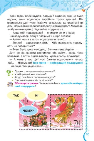 65
ЧОМУ?
ТАК НІ
 Про кого ти прочитав/прочитала?
 У якій родині жив хлопчик?
 Як до слів Івася поставилися діти?
 З яким почуттям він їм відповів?
Обговоріть разом. Чи одержав Івась для себе найкра-
щий подарунок?
Коли Івась прокинувся, батька з матір’ю вже не було
вдома, вони подались заробити трохи грошей. Він
швиденько одягнувся і гайнув на вулицю, де гралися інші
діти. Вони сàме хвалилися подарунками святого Миколая,
знàйденими вранці під своїми подушками.
— А що тобі подарували? — спитали вони в Івася.
Він задумався, зітнóв плечима й щиро сказав:
— А мені мама з татом подарували теплî…
— Тепло? — зареготали діти. — Хіба можна ним поласу-
вати чи побавитися?
— Мені було дуже холодно, і батьки мене зігріли…
Діти аж за животи схопилися від сміху… Івась гірко
заплакав, а потім підвів голову і крізь сльози проказав:
— А кому з вас цієї ночі батьки подарували тепло,
га?.. — Нікîму, от! То в мене — найкращий подарунок!
І мерщій гайнóв до хати…
 