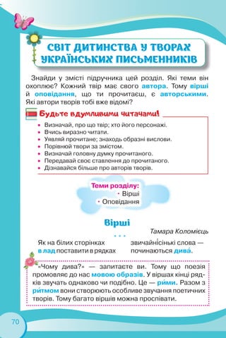 70
Знайди у змісті підручника цей розділ. Які теми він
охоплює? Кожний твір має свого автора. Тому вірші
й оповідання, що ти прочитаєш, є авторськими.
Які автори творів тобі вже відомі?
Тамара Коломієць
* * *
Як на білих сторінках
в лад поставити в рядках
звичайн³сінькі слова —
починаються дивà.
«Чому дива?» — запитаєте ви. Тому що поезія
промовляє до нас мовою образів. У віршах кінці ряд-
ків звучать однаково чи подібно. Це — рèми. Разом з
рèтмом вони створюють особливе звучання поетичних
творів. Тому багато віршів можна проспівати.
Теми розділу:
• Вірші
• Оповідання
Будьте вдумливими читачами!
 Визначай, про що твір; хто його персонажі.
 Вчись виразно читати.
 Уявляй прочитане; знаходь образні вислови.
 Порівнюй твори за змістом.
 Визначай головну думку прочитаного.
 Передавай своє ставлення до прочитаного.
 Дізнавайся більше про авторів творів.
 