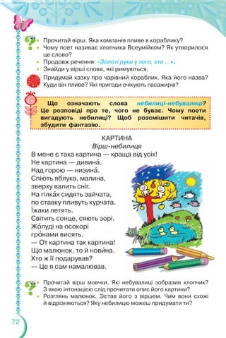 72
 Прочитай вірш. Яка компанія пливе в кораблику?
 Чому поет називає хлопчика Всеумійком? Як утворилося
це слово?
 Продовж речення: «Золоті руки у того, хто …».
 Знайди у вірші слова, які римуються.
Придумай казку про чарівний кораблик. Яка його назва?
Куди він пливе? Які пригоди очікують пасажирів?
КАРТИНА
Вірш-небилиця
В мене є така картина — краща від усіх!
Не картина — дивинà.
Над горою — низинà.
Спіють яблука, малина,
зверху валить сніг.
На гілкàх сидять зайчата,
по ставку пливуть курчата.
Їжаки летять.
Світить сонце, сяють зорі.
Жîлуді на осокорі
грîнами висять.
— От картина так картина!
Що малюнок, то й новèна.
Хто ж її подарував?
— Це я сам намалював.
 Прочитай вірш мовчки. Які небувалиці зобразив хлопчик?
З якою інтонацією слід прочитати опис його картини?
 Розглянь малюнок. Зістав його з віршем. Чим вони схожі
й відрізняються? Яку небилицю можеш придумати ти?
Що означають слова небилиці-небувалиці?
Це розповіді про те, чого не буває. Чому поети
вигадують небилиці? Щоб розсмішити читачів,
збудити фантазію.
 