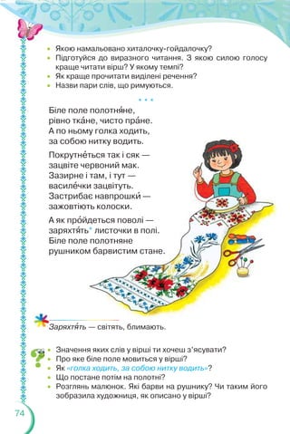 74
 Якою намальовано хиталочку-гойдалочку?
 Підготуйся до виразного читання. З якою силою голосу
краще читати вірш? У якому темпі?
 Як краще прочитати виділені речення?
 Назви пари слів, що римуються.
* * *
Біле поле полотнÿне,
рівно ткàне, чисто прàне.
А по ньому голка ходить,
за собою нитку водить.
Покрутнåться так і сяк —
зацвіте червоний мак.
Зазирне і там, і тут —
василåчки зацвітуть.
Застрибає навпрошкè —
зажовтіють колоски.
А як прîйдеться поволі —
заряхтÿть* листочки в полі.
Біле поле полотняне
рушником барвистим стане.
Заряхтÿть — світять, блимають.
 Значення яких слів у вірші ти хочеш з’ясувати?
 Про яке біле поле мовиться у вірші?
 Як «голка ходить, за собою нитку водить»?
 Що постане потім на полотні?
 Розглянь малюнок. Які барви на рушнику? Чи таким його
зобразила художниця, як описано у вірші?
 
