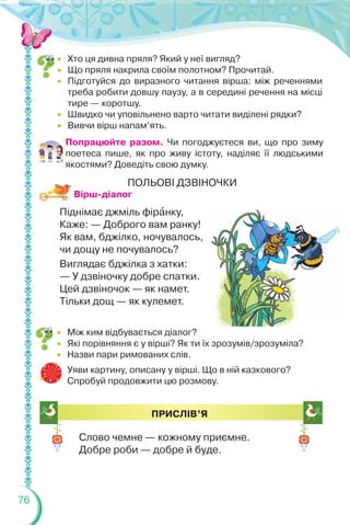 76
 Хто ця дивна пряля? Який у неї вигляд?
 Що пряля накрила своїм полотном? Прочитай.
 Підготуйся до виразного читання вірша: між реченнями
треба робити довшу паузу, а в середині речення на місці
тире — коротшу.
 Швидко чи уповільнено варто читати виділені рядки?
 Вивчи вірш напам’ять.
Попрацюйте разом. Чи погоджуєтеся ви, що про зиму
поетеса пише, як про живу істоту, наділяє її людськими
якостями? Доведіть свою думку.
ПОЛЬОВІ ДЗВІНОЧКИ
Піднімає джміль фірàнку,
Каже: — Доброго вам ранку!
Як вам, бджілко, ночувалось,
чи дощу не почувалось?
Виглядає бджілка з хатки:
— У дзвіночку добре спатки.
Цей дзвіночок — як намет.
Тільки дощ — як кулемет.
 Між ким відбувається діалог?
 Які порівняння є у вірші? Як ти їх зрозумів/зрозуміла?
 Назви пари римованих слів.
Уяви картину, описану у вірші. Що в ній казкового?
Спробуй продовжити цю розмову.
ПРИСЛІВ’Я
Слово чемне — кожному приємне.
Добре роби — добре й буде.
Вірш-діалог
 