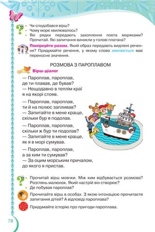 78
 Чи сподобався вірш?
 Чому море хвилювалось?
 Які рядки передають захоплення поета моряками?
Прочитай. Які запитання виникли у голові платана?
Поміркуйте разом. Який образ передають виділені речен-
ня? Придумайте речення, у якому слово хвилюється має
переносне значення.
Вірш-діалог
 Прочитай вірш мовчки. Між ким відбувається розмова?
Розглянь малюнок. Який настрій він створює?
 Де побував пароплав?
Прочитайте вірш в особах. З якою інтонацією прочитаєте
запитання дітей? А відповіді пароплава?
Придумайте історію про пригоди пароплава.
РОЗМОВА З ПАРОПЛАВОМ
— Пароплав, пароплав,
де ти плавав, де бував?
— Нещодавно в теплім краї
я на якорі стояв.
— Пароплав, пароплав,
ти й на полюс запливав?
— Запитайте в мене краще,
скільки бур я подолав.
— Пароплав, пароплав,
скільки ж бур ти подолав?
— Запитайте в мене краще,
як я в морі сумував.
— Пароплав, пароплав,
а за ким ти сумував?
— За оцим морським причалом,
до якого я пристав.
 