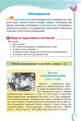 79
В оповіданнях розповідається-оповідається про
різні події, вчинки з життя людей, тварин. На відміну від
віршів, речення в оповіданні не римуються. З оповідань,
уміщених у розділі, ти довідаєшся про цікаві й повчальні
пригоди з життя своїх ровесників.
Визначай:
 про що твір;
 де і в якій послідовності відбуваються події;
 як довго вони тривають;
 хто дійові особи твору; які почуття вони переживають;
 як автор ставиться до дійових осіб.
Педагог і письменник наро-
дився на Кіровоградщині. Бага-
то років був директором і вчите-
лем Павлиської школи. Родèна
Сухомлинських мåшкала у школі. Її учні разом із Василем
Олександровичем мандрували на лóки, у ліс, поле, відкрива-
ли таємниці природи, придумували казки, оповідання. Минув
час, але й зараз у Павлиській школі складають казки. Для ді-
тей письменник залишив багато книжок: «Казки школи під
голубим небом», «Чиста криниця», «Співуча пір’їнка», «Гаряча
квітка», «Вічна тополя», «Всі добрі люди одна сім’я» та інші.
Читай і розмірковуй: яким бути, а яким — ні.
Будьте вдумливими читачами!
 