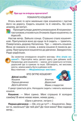 83
ПОКИНУТЕ КОШЕНЯ
Хтось виніс із хати маленьке сіре кошенятко і пустив
його на дорогу. Сидить кошеня та й нявчèть. Бо хоче
додому, до матусі.
Проходятьлюди,дивлятьсянакошеня.Хтосумнохи-
таєголовою,хтосміється.Хтожаліє:бідне кошенятко,та
йідесобі.
Настав вечір. Зайшло сонце. Страшно стало кошенят-
кові. Притулилося воно до куща та й сидить — тремтить.
Поверталась додому Наталочка. Чує — нявчить кошеня.
Вона не сказала ні слова, а взяла кошеня й понесла до-
дому. Пригорнулося кошенятко до дівчинки. Замуркотіло.
Раде-рад³сіньке.
За сюжетом оповідання зіграйте виставу «Хто зігріє ко-
шеня?». Підготуйте якісь деталі одягу для дійових осіб.
Наприклад: для кошеняти — маска; діти граються з м’ячем;
дорослий іде із сумкою та інше. Обговоріть, які вислови,
жести, міміка мають бути в дійових осіб.
Ваш помічник — «Медіавіконце: вистава».
ХТО ЗІГРІЄ КОШЕНЯ?
Дійові особи:
Кошеня
Перша дівчинка
Друга дівчинка
Хлопчик
Дорослий
Мама з подругою
У дворі граються діти. Неподалік сидить і нявчить маленьке
кошеня.
Кошеня: — Мені сумно. Мені страшно й холодно
самîму! В мене немає мами, немає дому…
(Одна з дівчаток, лагідно.)
Перша дівчинка: — Ой, хто це тут? — Кошенятко. Звід-
ки ти, маленьке? Де твій дім? Де твоя мама? Вже надворі
вечір…
Про що ти очікуєш прочитати?
 