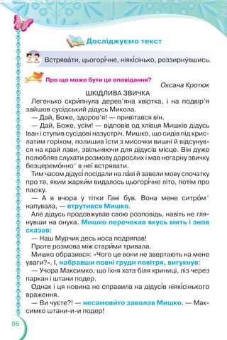 86
Встрявàти, цьогор³чне, ніяк³сінько, роззирнóвшись.
Оксана Кротюк
ШКІДЛИВА ЗВИЧКА
Легенько скрèпнула дерев’яна хвіртка, і на подвір’я
зайшов сусідський дідусь Микола.
— Дай, Боже, здоров’я! — привітався він.
— Дай, Боже, усім! — відповів од хлівця Мишків дідусь
Іван і ступив сусідові назустріч. Мишко, що сидів під крис-
латим горіхом, полишив їсти з мисочки вишні й відсунув-
ся на край лави, звільняючи для дідусів місце. Він дуже
полюбляв слухати розмову дорослих і мав негарну звичку
безцеремîнно* в неї встрявати.
Тим часом дідус³ посідали на лàві й завели мову спочатку
про те, яким жаркèм видалось цьогор³чне літо, потім про
пасіку.
— А я вчора у тітки Гані був. Вона мене ситрîм*
напувала, — втрутився Мишко.
Але дідусь продовжував свою розповідь, навіть не гля-
нувши на онука. Мишко перечекав якусь мить і знов
сказав:
— Наш Мурчик десь носа подряпав!
Проте розмова між старèми тривала.
Мишко образився: «Чого це вони не звертають на мене
уваги?». І, набравши повні груди повітря, вигукнув:
— Учора Максимко, що їхня хата біля криниці, ліз через
паркан і штани подер.
Однак і ця новина не справила на дідус³в ніяк³сінького
враження.
— Ви чуєте?! — несамовèто заволав Мишко. — Мак-
симко штани-и-и подер!
Досліджуємо текст
Про що може бути це оповідання?
 