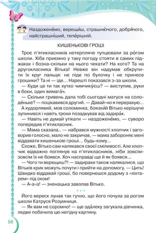 88
Наздоженåмо, верещèш, страшнþчого, добрÿчого,
найстрашн³ший, тепåрішній.
КИШЕНЬКОВІ ГРОШІ
Троє п’ятикласників нетерпляче тупцювали за рîгом
школи. Хіба приємно у таку погоду стояти в самих під-
жаках і бозна-скільки на нього чекати? На кого? Та на
другокласника Вітька! Невже він надумав обкрути-
ти їх круг пальця: не піде по булочку і не принесе
грошики? Та ні — іде… Нарешті показався з-за школи.
— Куди це ти так хутко чимчикóєш? — виступив, руки
в боки, один вимагàч.
— Скільки гривень дала тобі сьогодні матуся на соло-
дåньке? — поцікавився другий. — Давай-но я перерахую…
А худорлявий, мов соломинка, боязкèй Вітько нерішуче
зупинився і навіть трохи позадкував від задирàк.
— Навіть не думай утікати — наздоженåмо, — суворо
попередив п’ятикласник.
— Мама сказала.. — набрався мужності хлопчик і заго-
ворив голосно, мало не закричав, — мама забороняє мені
віддавати кишенькові гроші… будь-кому…
Схоже, Вітько сам налякався своєї сміливості. Але хлоп-
чик відважно поглянув на п’ятикласників, ніби зовсім-
зовсім їх не боявся. Хоч насправді ще й як боявся...
— Чого ти верещиш?! — задираки також налякалися, що
Вітьків крик можуть почути і прийти на допомогу. — Цить!
Швидко віддавай гроші, бо повернешся додому з «ліхта-
рем» під оком!
— А-а-а! — зненацька заволав Вітько.
* * *
Його вереск лунав так гучно, що його почула за рогом
школи Катруся Розумниця.
— Як вам не соромно! — ще здàлеку загукала дівчинка,
ледве побачила цю негідну картину.
 