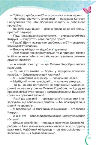 89
— Тобі чого треба, малà? — огризнувся п’ятикласник.
— Негайно відпустіть хлопчика! — наказала Катруся
і насупилася так, ніби зібралася завдати їм добрÿчого
прочухàна.
— Іди собі, куди йшла! — злісно просичав до неї опåць-
куватий* задьора.
— Піду, тільки разом із хлопчиком, — вирішила смілива
Катруся. — Відпустіть його, бо буде гірше!
— Гірше? Що ти можеш нам зробити, малà? — зверхньо
хмикнув п’ятикласник.
— Викличу міліцію, — відрубала* дівчинка.
— Ага! Міліція так відразу візьме та й прибуде! Немає
їм більше чого робити, — зайшовся глузлèвим реготом
друзяка-вимагач.
* * *
— А міліція вже тут! — це Славко Хоробрик наспів
на лемент.
— Ти ще хто такий? — брови у задираки поповзли
на лоба. — Звідки взявся цей хлопчак?
— Я — майбутній міліціонер, — повідомив Славко.
— Майбутній — не теперішній… — хмикнув вимагач.
— То ви хочете поговорити зі справжніми міліціоне-
рами? — чемно уточнив Славко Хоробрик. — Це дуже
просто! Міліції буде про що з вами розмовляти. Вимагати
гроші — справжній злочин!
— Який ще злочин? — налякалися п’ятикласники і по-
задкували від войовничих дітлахів. — Ми пожартували, а
малий не зрозумів…
— Я телефоную на 102 і викликаю міліцію! — оголосила
Катруся.
— А-а-а-а!!! — заволали розбишаки й щодуху накивàли
п’ÿтами*.
— Більше їх не бійся, — порадив хлопчикові Славко Хо-
робрик. — А якщо вони знову візьмуться за своє, ти одразу
кажи мені. Майбутній міліціонер — це теж міліціонер! —
запевнив він. — У біді не залишимо.
 