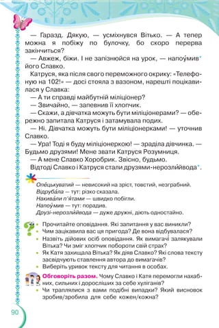 90
— Гаразд. Дякую, — усміхнувся Вітько. — А тепер
можна я побіжу по булочку, бо скоро перерва
закінчиться?
— Авжеж, біжи. І не запізнюйся на урок, — напоóмив*
його Славко.
Катруся, яка після свого переможного окрику: «Телефо-
ную на 102!» — досі стояла з вазоном, нарешті поцікави-
лася у Славка:
— А ти справді майбутній міліціонер?
— Звичайно, — запевнив її хлопчик.
— Скажи, а дівчатка можуть бути міліціонерами? — обе-
режно запитала Катруся і затамувала подих.
— Ні. Дівчатка можуть бути міліціонерками! — уточнив
Славко.
— Ура! Тоді я буду міліціонеркою! — зраділа дівчинка. —
Будьмо друзями! Мене звати Катруся Розумниця.
— А мене Славко Хоробрик. Звісно, будьмо.
Відтоді Славко і Катруся стали друзями-нерозлèйвода*.
Опåцькуватий — невисокий на зріст, товстий, незграбний.
Відрубàла — тут: різко сказала.
Накивàли п’ÿтами — швидко побігли.
Напоóмив — тут: порадив.
Друзі-нерозлèйвода — дуже дружні, діють одностайно.
 Прочитайте оповідання. Які запитання у вас виникли?
 Чим зацікавила вас ця пригода? Де вона відбувалася?
 Назвіть дійових осіб оповідання. Як вимагач³ залякували
Вітька? Чи зміг хлопчик побороти свій страх?
 Як Катя захищала Вітька? Як діяв Славко? Які слова тексту
засвідчують ставлення автора до вимагачів?
 Виберіть уривок тексту для читання в особах.
Обговоріть разом. Чому Славко і Катя перемогли нахаб-
них, сильних і доросліших за себе хуліганів?
 Чи траплялися з вами подібні випадки? Який висновок
зробив/зробила для себе кожен/кожна?
 