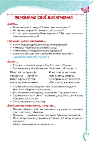 91
Знаю…
 Як називається розділ? З яких тем складається?
 На яку тему вірш «Хиталочка-гойдалочка»?
 Хто автор оповідання «Глуха дівчинка»? Які твори письмен-
ника ти читав/читала?
Розумію, можу пояснити...
 У яких віршах відображено картини природи?
 Чим вірш-небилиця схожий на казку?
 Чим оповідання відрізняються від віршів?
 Головною думкою якого твору може бути прислів’я
«За праве діло стій сміло»?
Вмію…
 Розказати напам’ять вірш Ліни Костенко «Пряля».
 Знайти рими у вірші Максима Рильського «Кіт-воркіт»:
Вітер віє з-під воріт,
у воротях — сірий кіт.
Вітер сірому котові
чеше вусики шовкові.
Ясне сонце виплива,
коту спинку вигріва.
Кіт воркоче, кіт муркоче,
ніби щось сказати хоче.
 Знайти зачин, основну частину та кінцівку оповідання
Ніни Бічуї «Пиріжок з вишнями».
 Визначити головну думку оповідання «Глуха дівчинка».
 Знайти й пояснити смисл порівнянь у вірші Анатолія Качана
«Хвилювалось море».
 Скласти афішу про виставу.
Висловлюю ставлення, почуття...
 Вчинки дійових осіб, які викликають у мене захоплення,
а які — незгоду, обурення.
 Випадок ..., який викликав співчуття, бажання допомогти …
 Якщо б зустрівся/зустрілася з Гриньо, я б йому порадив/
порадила …
 Афіша, яка може мене зацікавити ...
ПЕРЕВIРЯЮ CВОI ДОСЯГНЕННЯ
 