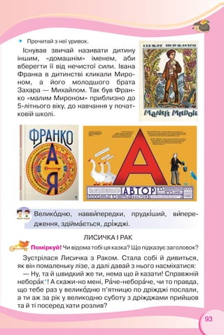 93
Великîдню, наввèпередки, прудк³ший, вèпере-
дження, здіймàється, др³жджі.
ЛИСИЧКА І РАК
Поміркуй! Чи відома тобі ця казка? Що підказує заголовок?
Зустрілася Лисичка з Раком. Стала собі й дивиться,
як він помаленьку лізе, а далі давай з нього насміхатися:
— Ну, та й швидкий же ти, нема що й казати! Справжній
неборàк*! А скажи-но мені, Рàче-неборàче, чи то правда,
що тебе раз у великîдню п’ятницю по дріжджі послали,
а ти аж за рік у великодню суботу з дріжджами прийшов
та й ті посеред хати розлив?
 Прочитай з неї уривок.
Існував звичай називати дитину
іншим, «домашнім» іменем, аби
вберегти її від нечистої сили. Івана
Франка в дитинстві кликали Миро-
ном, а його молодшого брата
Захара — Михайлом. Так був Фран-
ко «малим Мироном» приблизно до
5-літнього віку, до навчання у почат-
ковій школі.
 