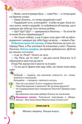 94
Неборàк — людина, яка викликає співчуття; тут: слово,
мовлене з насмішкою.
Кепкувàти — глузувати, сміятися з когось.
— Може, коли й правда була, — каже Рак, — а тепер дуже
на брехню схоже.
— Овва! Значить, ти тепер прудк³ший став?
— Прудк³ший чи ні, а кепкувàти* з себе не дам. Коли хо-
чеш знати, який я прудкèй, то побиймося об заклад, що я
швидше від тебе до того пенька добіжу.
— Що? Що? Що? — здивувалася Лисичка.— Ти хотів би
зі мною бігати наввèпередки?
— Не тільки побіжó, а ще й один скок дам тобі на вèпе-
редження і швидше від тебе буду на місці, — мовить Рак.
Побилися вони об заклад. Стала Лисичка на скок по-
пåреду Рака, а Рак учепився їй клешнями у хвіст. Рушила
Лисичка, біжить щодóху, аж кóрява здіймається. Добігла
до пенька та й кличе:
— А де ти, Раче? Нічого не чути.
— Ну, Раче, де ти там? — ще раз кличе Лисичка та й
обернулася хвостом до мети.
Отоді Рак відпустив її хвоста та й каже:
— Та ось де я! Давно вже жду тебе, аж трохи поза межу
забіг.
 Про кого ця казка? З кого глузувала Лисичка?
 Чому Рак вирішив її провчити? Як це йому вдалося?
 Чи справедливим було покарання Лисички? Доведи свою
думку.
 До виділених висловів добери близькі за значенням.
Працюємо разом. Розгляньте ілюстрацію в «Медіа-
віконці». Якої казки Івана Франка вона стосується?
ПРИСЛІВ’Я
Менше говориш, більше вчуєш.
 