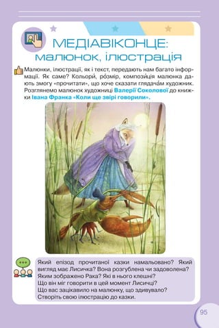 95
МЕДIАВІКОНЦЕ:
малюнок, ілюстрація
Малюнки, ілюстрації, як і текст, передають нам багато інфор-
мації. Як саме? Кольорè, рîзмір, композèція малюнка да-
ють змогу «прочитати», що хоче сказати глядачàм художник.
Розглянемо малюнок художниці Валерії Соколової до книж-
ки Івана Франка «Коли ще звірі говорили».
Який епізод прочитаної казки намальовано? Який
вигляд має Лисичка? Вона розгублена чи задоволена?
Яким зображено Рака? Які в нього клешні?
Що він міг говорити в цей момент Лисичці?
Що вас зацікавило на малюнку, що здивувало?
Створіть свою ілюстрацію до казки.
 