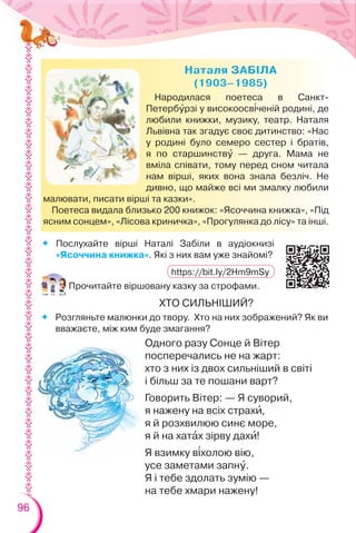 96
Народилася поетеса в Санкт-
Петербóрзі у високоосв³ченій родині, де
любили книжки, музику, театр. Наталя
Львівна так згадує своє дитинство: «Нас
у родині було семеро сестер і братів,
я по старшинствó — друга. Мама не
вміла співати, тому перед сном читала
нам вірші, яких вона знала безліч. Не
дивно, що майже всі ми змалку любили
малювати, писати вірші та казки».
Поетеса видала близько 200 книжок: «Ясоччина книжка», «Під
ясним сонцем», «Лісова криничка», «Прогулянка до лісу» та інші.
 Послухайте вірші Наталі Забіли в аудіокнизі
«Ясоччина книжка». Які з них вам уже знайомі?
Прочитайте віршовану казку за строфами.
ХТО СИЛЬНІШИЙ?
 Розгляньте малюнки до твору. Хто на них зображений? Як ви
вважаєте, між ким буде змагання?
Одного разу Сонце й Вітер
посперечались не на жарт:
хто з них із двох сильніший в світі
і більш за те пошани варт?
Говорить Вітер: — Я суворий,
я нажену на всіх страхè,
я й розхвилюю синє море,
я й на хатàх зірву дахè!
Я взимку в³холою вію,
усе заметами запнó.
Я і тебе здолать зумію —
на тебе хмари нажену!
https://bit.ly/2Hm9mSy
 