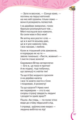 97
— Зате ж весною, — Сонце каже, —
поглянь на перші квіточкè:
на них мій промінь тільки ляже —
вони й розкриють пелюсткè.
І на дерåвах змерзлих, голих
бруньки розпукуються теж…
Мені послушне все навколо,
бо сили маю я без меж!
Як влітку все росте і спіє —
це ж я життя всьому даю,
це ж я усе навколо грію,
і все ласкаю, і люблю.
Коли ж пташиний спів замовкне,
я порядкую як на те —
звелю тихенько: «Листя, жовкни!» —
І листя стане золоте!
Скривився Вітер нетерпляче:
— Еге ж, це поки я притих!
А як подмó, тоді побачиш,
що залишó я з квітів тих!
Та ще й без жодного зусилля
я на дерåва налечу
і все те жовте листя з г³лля
і позриваю, й розмечу!
Та що казати?! Нумо нині
ми перевірим — хто із нас
скоріш страхó завдасть людині
і роздягти зуміє враз?!
Пішли. Аж глядь — по полю чітко
веде до стàву лþдський слід.
І справді, здàлека вже видко —
людина вибігла на лід!
 