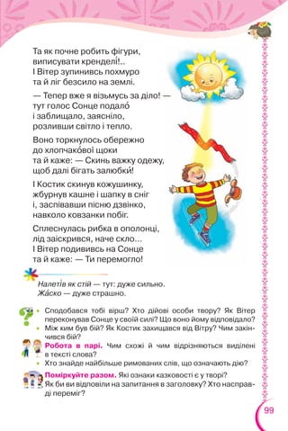 99
Та як почне робить фігури,
виписувати крендел³!..
І Вітер зупинивсь похмуро
та й ліг безсило на землі.
— Тепер вже я візьмусь за діло! —
тут голос Сонце подалî
і заблищало, заясніло,
розливши світло і тепло.
Воно торкнулось обережно
до хлопчакîвої щоки
та й каже: — Скинь важку одежу,
щоб далі бігать залюбкè!
І Костик скинув кожушинку,
жбурнув кашне і шапку в сніг
і, заспівавши пісню дзвінко,
навколо ковзанки побіг.
Сплеснулась рибка в ополонці,
лід заіскрився, наче скло…
І Вітер подививсь на Сонце
та й каже: — Ти перемогло!
Налет³в як стій — тут: дуже сильно.
Жàско — дуже страшно.
 Сподобався тобі вірш? Хто дійові особи твору? Як Вітер
переконував Сонце у своїй силі? Що воно йому відповідало?
 Між ким був бій? Як Костик захищався від Вітру? Чим закін-
чився бій?
 Робота в парі. Чим схожі й чим відрізняються виділені
в тексті слова?
 Хто знайде найбільше римованих слів, що означають дію?
Поміркуйте разом. Які ознаки казковості є у творі?
Як би ви відповіли на запитання в заголовку? Хто насправ-
ді переміг?
 