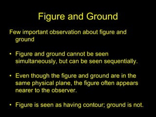 Figure and Ground
Few important observation about figure and
ground
• Figure and ground cannot be seen
simultaneously, but can be seen sequentially.
• Even though the figure and ground are in the
same physical plane, the figure often appears
nearer to the observer.
• Figure is seen as having contour; ground is not.
 