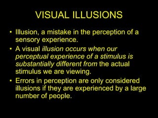 VISUAL ILLUSIONS
• Illusion, a mistake in the perception of a
sensory experience.
• A visual illusion occurs when our
perceptual experience of a stimulus is
substantially different from the actual
stimulus we are viewing.
• Errors in perception are only considered
illusions if they are experienced by a large
number of people.
 