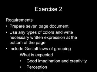 Exercise 2
Requirements
• Prepare seven page document
• Use any types of colors and write
necessary written expression at the
bottom of the page
• Include Gestalt laws of grouping
What is expected
• Good imagination and creativity
• Perception
 