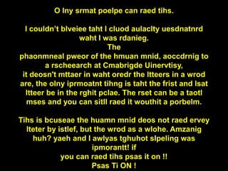 O lny srmat poelpe can raed tihs.
I couldn’t blveiee taht I cluod aulaclty uesdnatnrd
waht I was rdanieg.
The
phaonmneal pweor of the hmuan mnid, aoccdrnig to
a rscheearch at Cmabrigde Uinervtisy,
it deosn't mttaer in waht oredr the ltteers in a wrod
are, the olny iprmoatnt tihng is taht the frist and lsat
ltteer be in the rghit pclae. The rset can be a taotl
mses and you can sitll raed it wouthit a porbelm.
Tihs is bcuseae the huamn mnid deos not raed ervey
lteter by istlef, but the wrod as a wlohe. Amzanig
huh? yaeh and I awlyas tghuhot slpeling was
ipmorantt! if
you can raed tihs psas it on !!
Psas Ti ON !
 