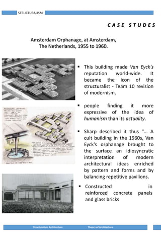 STRUCTURALISM
C A S E S T U D E S
Amsterdam Orphanage, at Amsterdam,
The Netherlands, 1955 to 1960.
 This building made Van Eyck's
reputation world-wide. It
became the icon of the
structuralist - Team 10 revision
of modernism.
 people finding it more
expressive of the idea of
humanism than its actuality.
 Sharp described it thus "… A
cult building in the 1960s, Van
Eyck's orphanage brought to
the surface an idiosyncratic
interpretation of modern
architectural ideas enriched
by pattern and forms and by
balancing repetitive pavilions.
 Constructed in
reinforced concrete panels
and glass bricks
Structuralism Architecture Theory of Architecture
 
