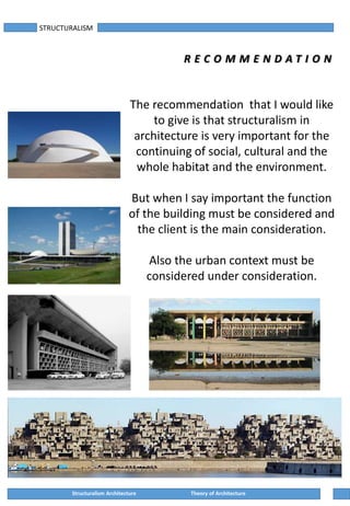 STRUCTURALISM
R E C O M M E N D A T I O N
Structuralism Architecture Theory of Architecture
The recommendation that I would like
to give is that structuralism in
architecture is very important for the
continuing of social, cultural and the
whole habitat and the environment.
But when I say important the function
of the building must be considered and
the client is the main consideration.
Also the urban context must be
considered under consideration.
 