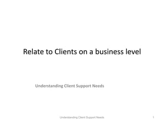 Relate to Clients on a business level Understanding Client Support Needs Understanding Client Support Needs 1 