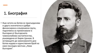 1. Биография
• Към четата на Ботев се присъединява
и друга значителна и добре
финансирана и въоръжена група,
подготвяна за преминаване в
България от Българското
човеколюбиво настоятелство,
ръководено от Киряк Цанков. В
оставащите до заминаването дни
Ботев издава и единствения брой на
своя последен вестник „Нова
България“.
 