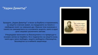 "Хаджи Димитър"
Баладата „Хаджи Димитър” е песен за борбата и поражението,
за смъртта и вечния живот, за страданието на тялото и
свободния полет на човешкия дух. Именно тези значения и
силата на саможертвата са и основните акценти, които в едно
цяло свързват различните светове.
Утвърждават величието на безсмъртието и го превръщат в
основен мотив на творбата. Не е подвластен на смъртта онзи,
чиито дух е вече свободен, защото свободата е безсмъртна.
Безсмъртни са и нейните защитници.
 
