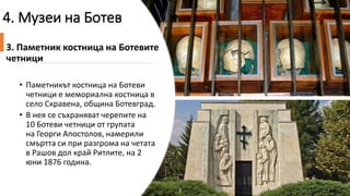4. Музеи на Ботев
3. Паметник костница на Ботевите
четници
• Паметникът костница на Ботеви
четници е мемориална костница в
село Скравена, община Ботевград.
• В нея се съхраняват черепите на
10 Ботеви четници от групата
на Георги Апостолов, намерили
смъртта си при разгрома на четата
в Рашов дол край Ритлите, на 2
юни 1876 година.
 