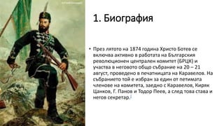 1. Биография
• През лятото на 1874 година Христо Ботев се
включва активно в работата на Българския
революционен централен комитет (БРЦК) и
участва в неговото общо събрание на 20 – 21
август, проведено в печатницата на Каравелов. На
събранието той е избран за един от петимата
членове на комитета, заедно с Каравелов, Киряк
Цанков, Г. Панов и Тодор Пеев, а след това става и
негов секретар.[
 