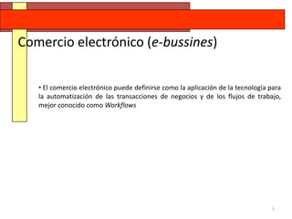 Comercio electrónico (e-bussines)

   • El comercio electrónico puede definirse como la aplicación de la tecnología para
   la automatización de las transacciones de negocios y de los flujos de trabajo,
   mejor conocido como Workflows




                                                                                 1
 